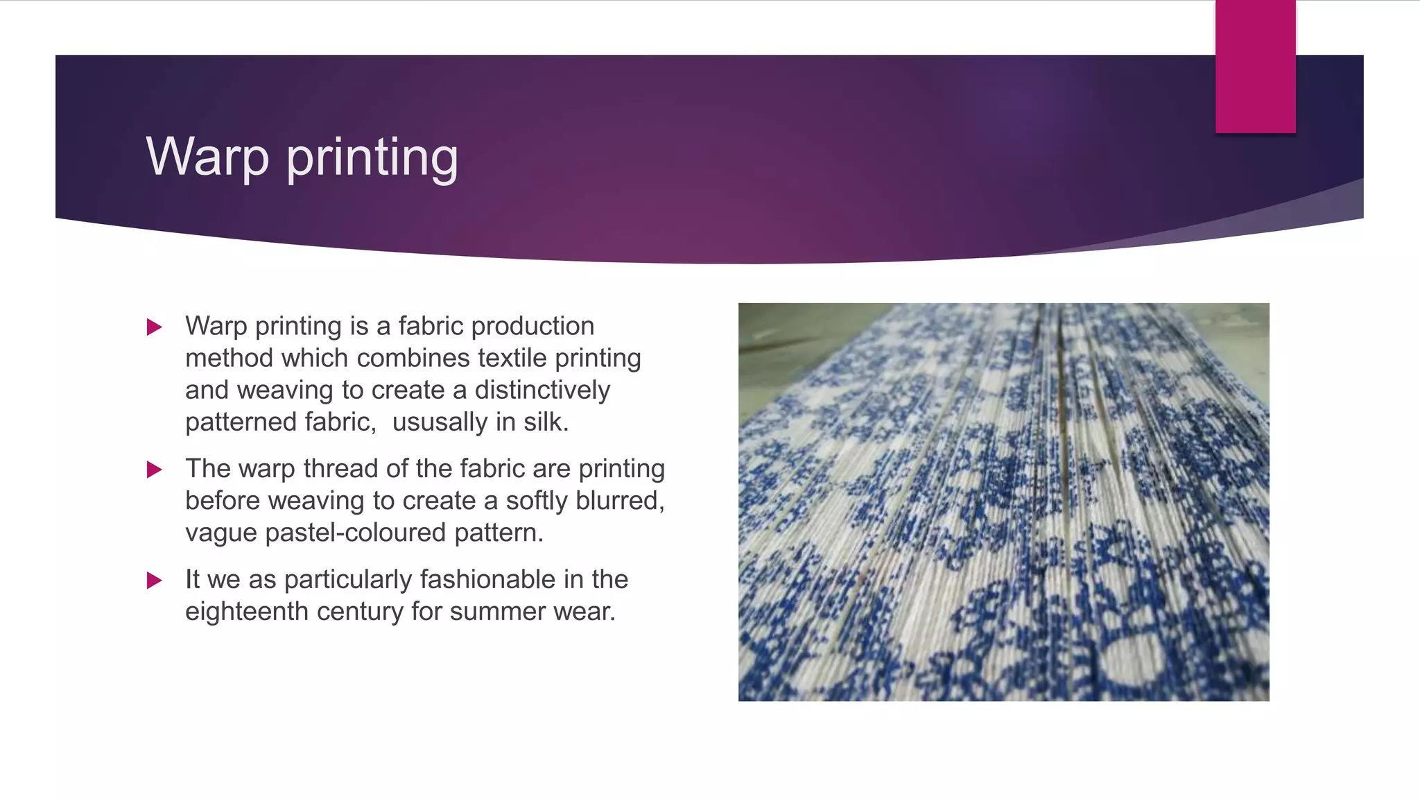 Warp printing
 Warp printing is a fabric production
method which combines textile printing
and weaving to create a distinctively
patterned fabric, ususally in silk.
 The warp thread of the fabric are printing
before weaving to create a softly blurred,
vague pastel-coloured pattern.
 It we as particularly fashionable in the
eighteenth century for summer wear.
 