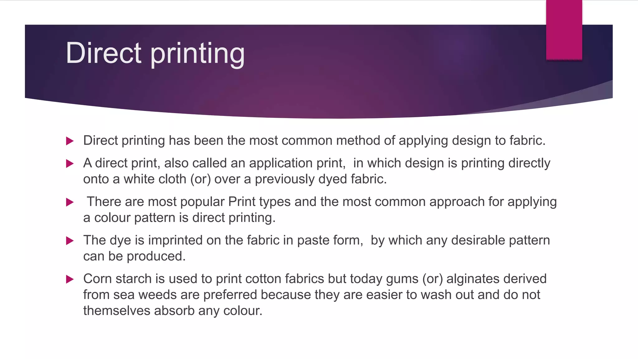 Direct printing
 Direct printing has been the most common method of applying design to fabric.
 A direct print, also called an application print, in which design is printing directly
onto a white cloth (or) over a previously dyed fabric.
 There are most popular Print types and the most common approach for applying
a colour pattern is direct printing.
 The dye is imprinted on the fabric in paste form, by which any desirable pattern
can be produced.
 Corn starch is used to print cotton fabrics but today gums (or) alginates derived
from sea weeds are preferred because they are easier to wash out and do not
themselves absorb any colour.
 