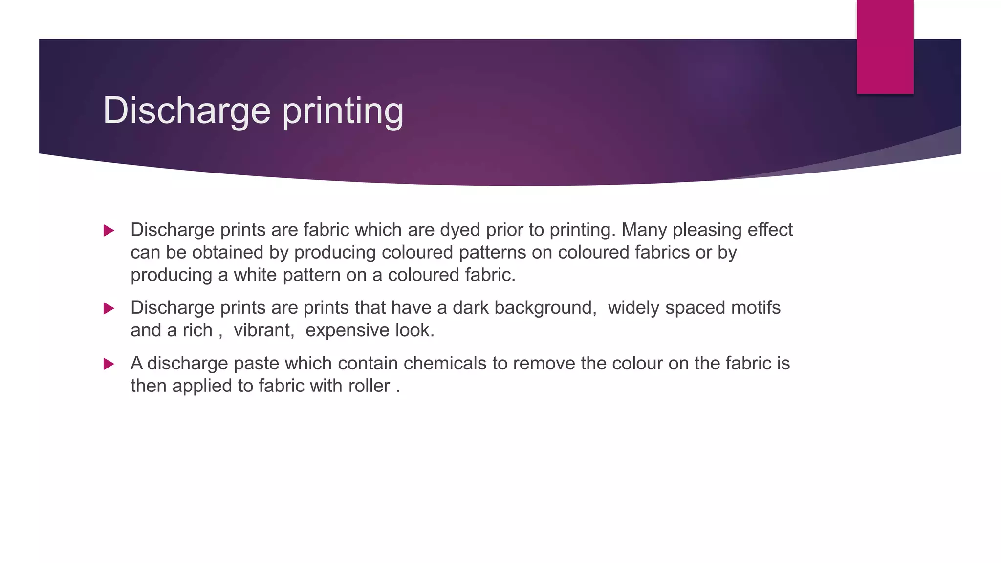 Discharge printing
 Discharge prints are fabric which are dyed prior to printing. Many pleasing effect
can be obtained by producing coloured patterns on coloured fabrics or by
producing a white pattern on a coloured fabric.
 Discharge prints are prints that have a dark background, widely spaced motifs
and a rich , vibrant, expensive look.
 A discharge paste which contain chemicals to remove the colour on the fabric is
then applied to fabric with roller .
 