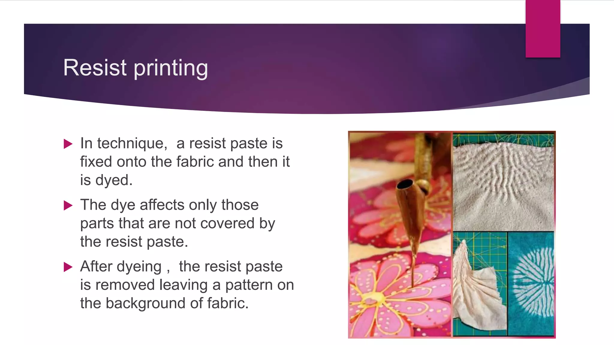 Resist printing
 In technique, a resist paste is
fixed onto the fabric and then it
is dyed.
 The dye affects only those
parts that are not covered by
the resist paste.
 After dyeing , the resist paste
is removed leaving a pattern on
the background of fabric.
 
