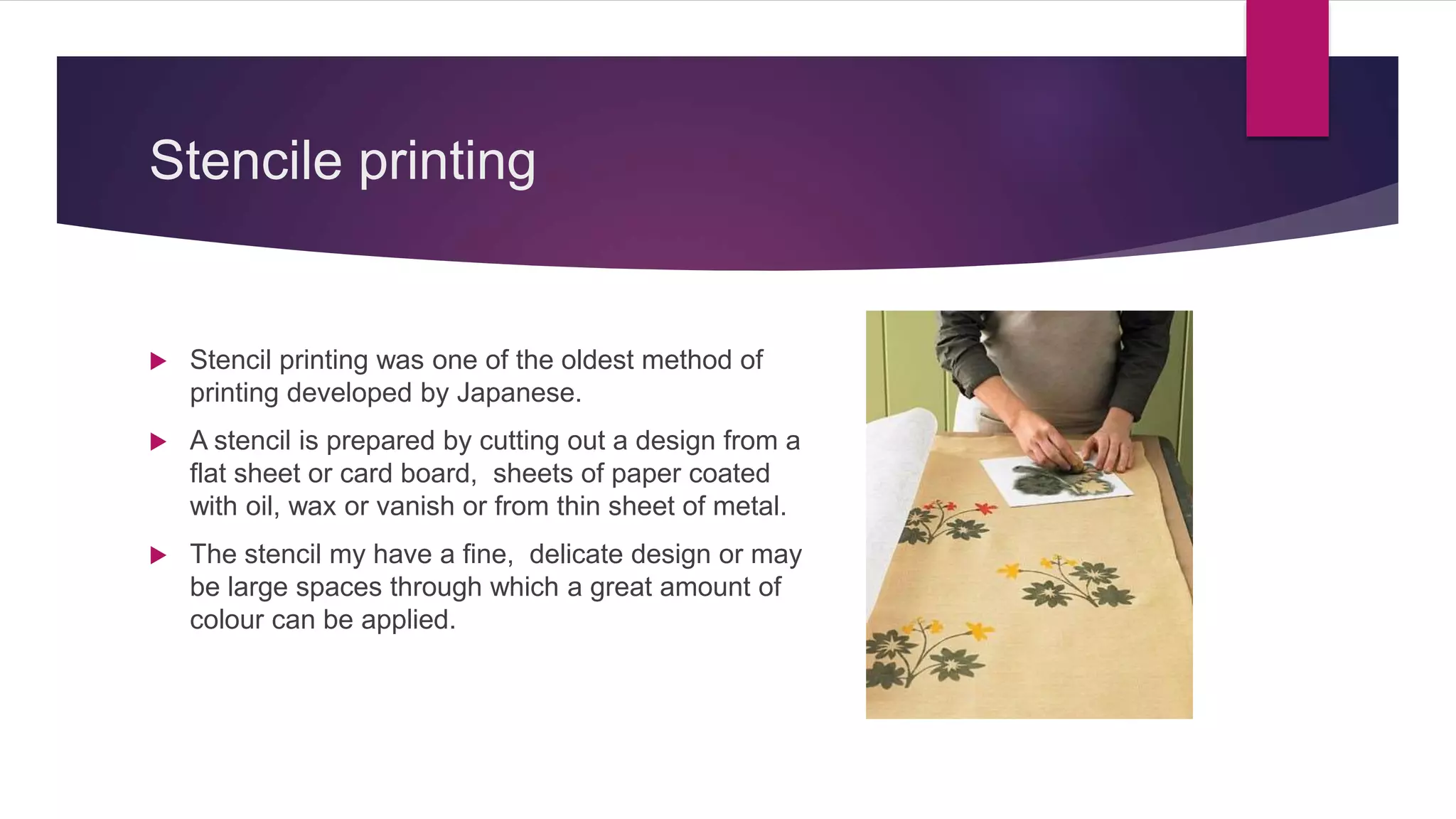 Stencile printing
 Stencil printing was one of the oldest method of
printing developed by Japanese.
 A stencil is prepared by cutting out a design from a
flat sheet or card board, sheets of paper coated
with oil, wax or vanish or from thin sheet of metal.
 The stencil my have a fine, delicate design or may
be large spaces through which a great amount of
colour can be applied.
 