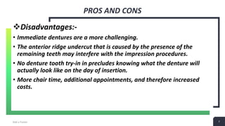 7
PROS AND CONS
Add a Footer 7
Disadvantages:-
• Immediate dentures are a more challenging.
• The anterior ridge undercut that is caused by the presence of the
remaining teeth may interfere with the impression procedures.
• No denture tooth try-in in precludes knowing what the denture will
actually look like on the day of insertion.
• More chair time, additional appointments, and therefore increased
costs.
 