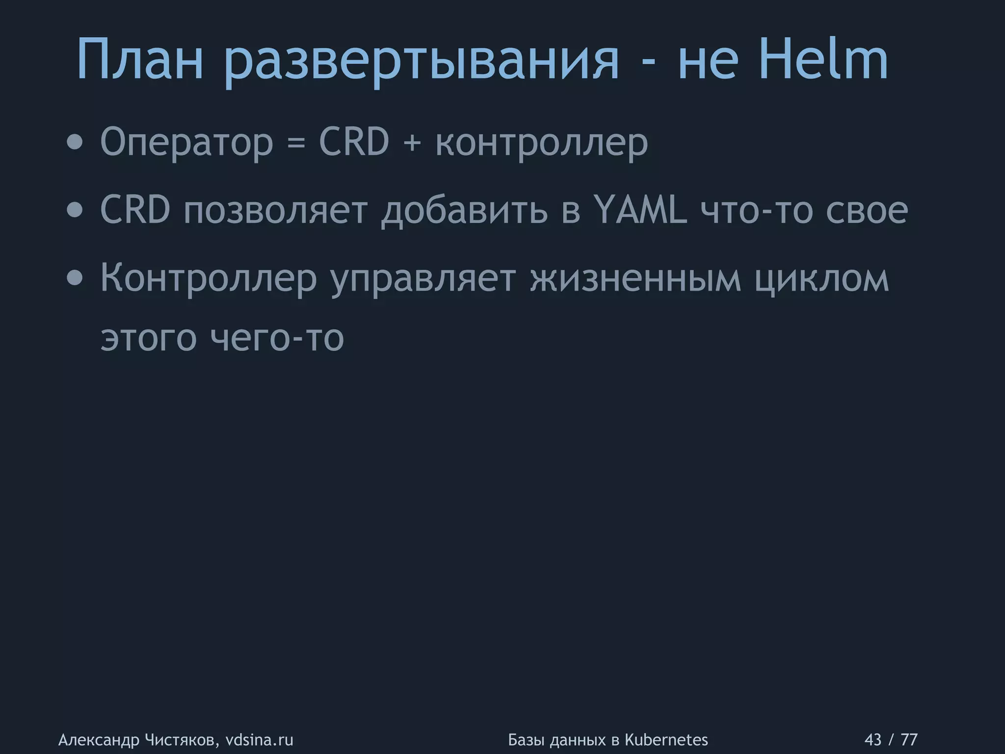 План развертывания - не Helm
Александр Чистяков, vdsina.ru Базы данных в Kubernetes 43 / 77
• Оператор = CRD + контроллер
• CRD позволяет добавить в YAML что-то свое
• Контроллер управляет жизненным циклом
этого чего-то
 