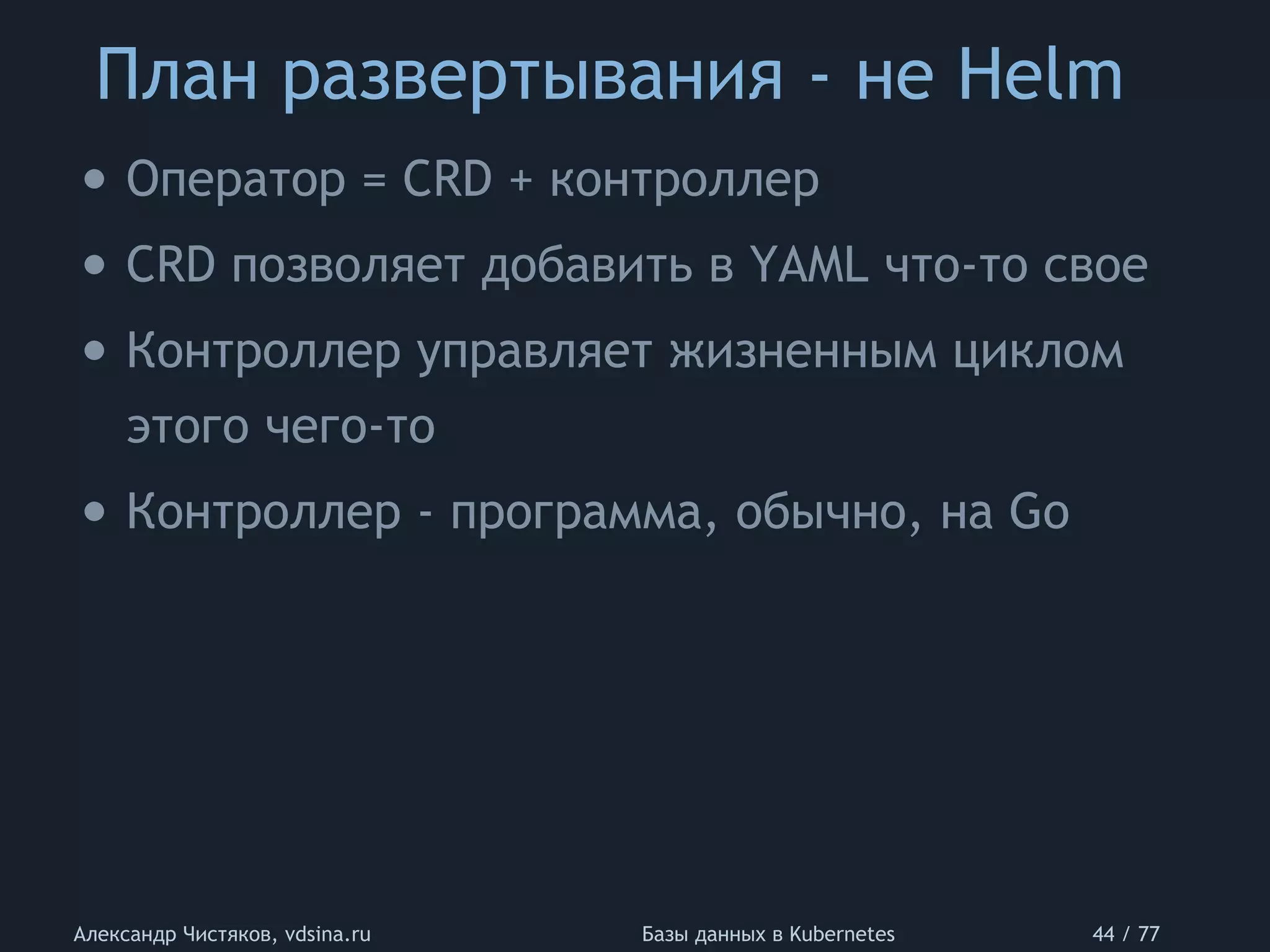 План развертывания - не Helm
Александр Чистяков, vdsina.ru Базы данных в Kubernetes 44 / 77
• Оператор = CRD + контроллер
• CRD позволяет добавить в YAML что-то свое
• Контроллер управляет жизненным циклом
этого чего-то
• Контроллер - программа, обычно, на Go
 