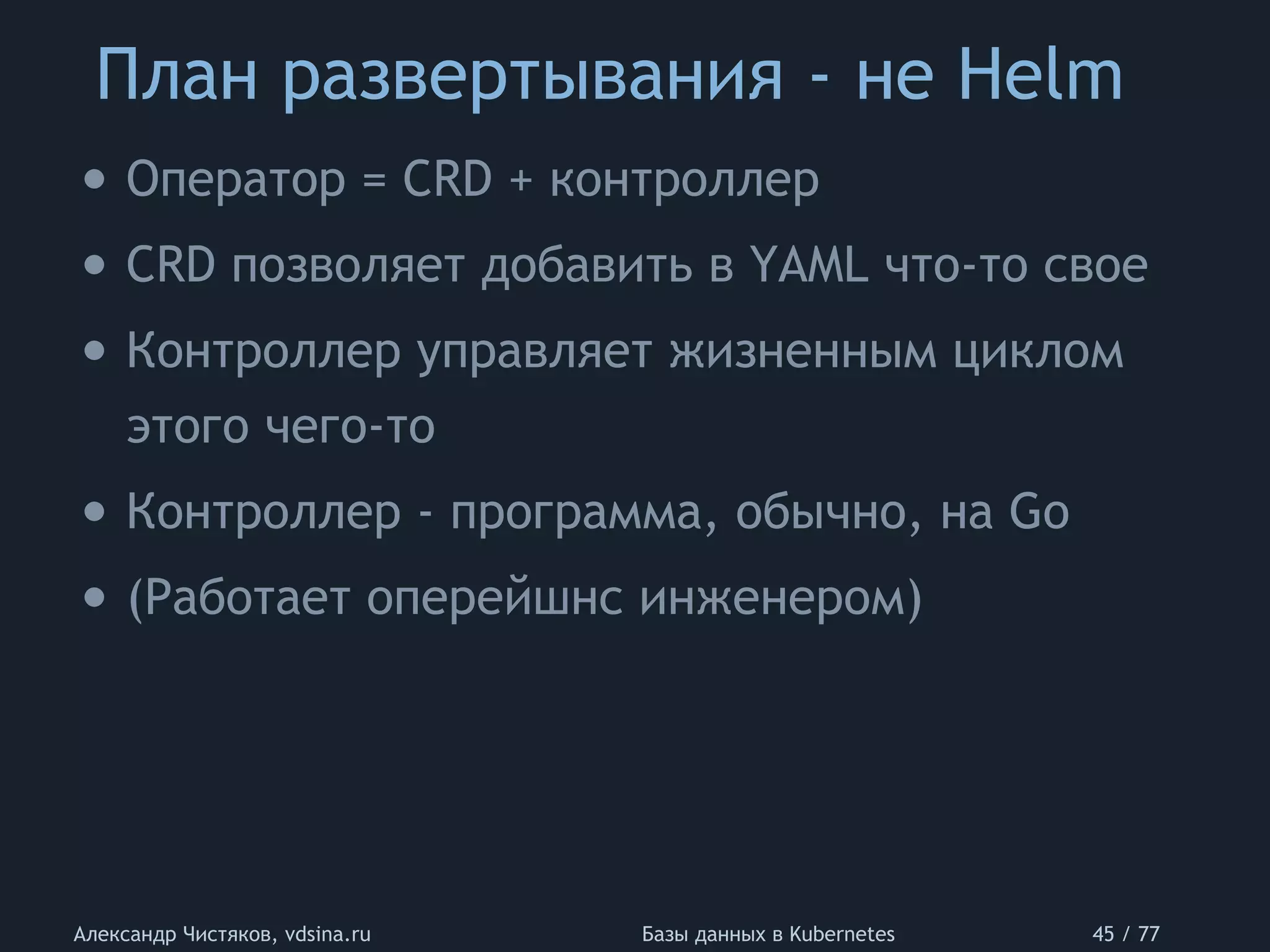 План развертывания - не Helm
Александр Чистяков, vdsina.ru Базы данных в Kubernetes 45 / 77
• Оператор = CRD + контроллер
• CRD позволяет добавить в YAML что-то свое
• Контроллер управляет жизненным циклом
этого чего-то
• Контроллер - программа, обычно, на Go
• (Работает оперейшнс инженером)
 