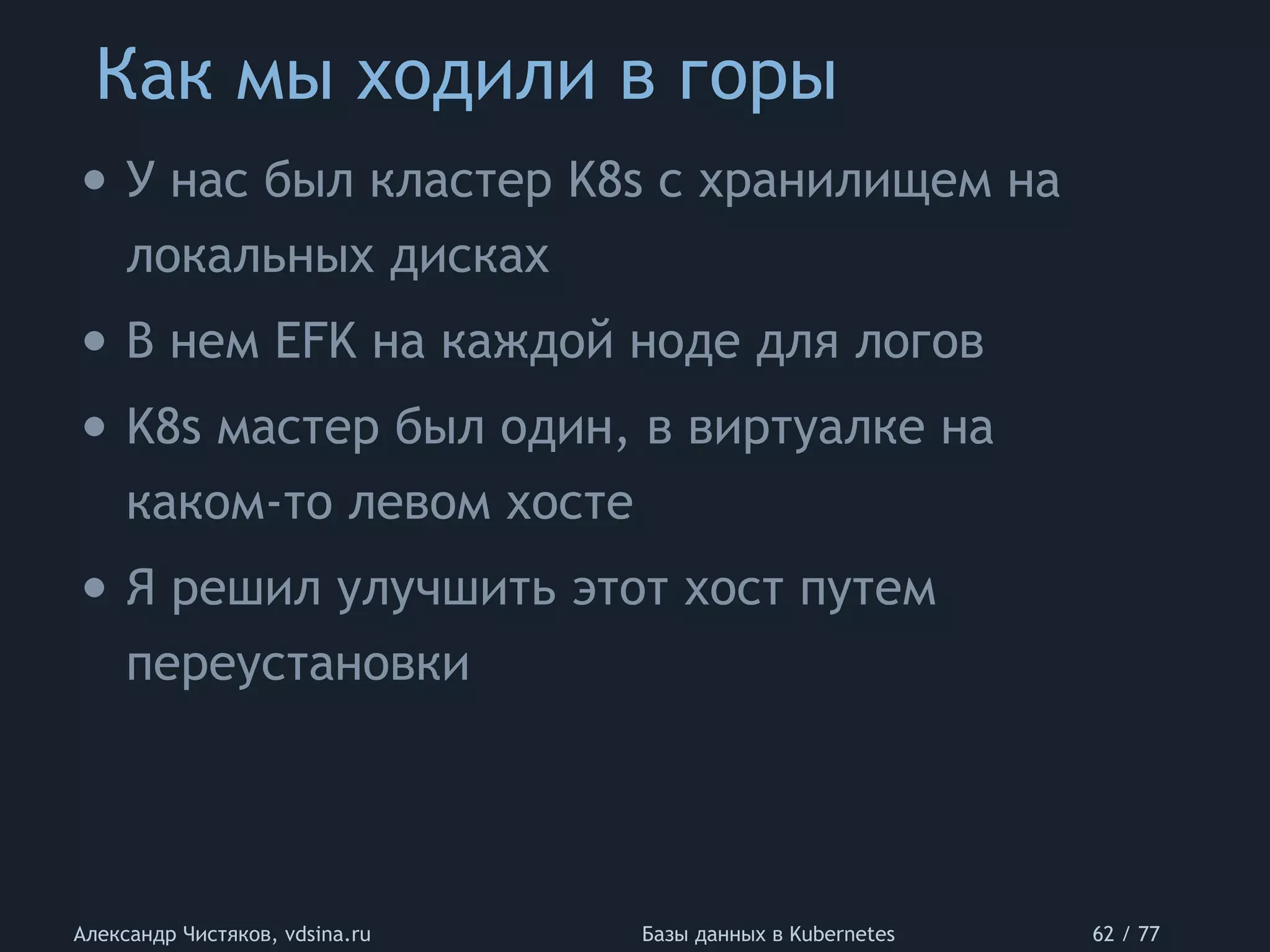 Как мы ходили в горы
Александр Чистяков, vdsina.ru Базы данных в Kubernetes 62 / 77
• У нас был кластер K8s с хранилищем на
локальных дисках
• В нем EFK на каждой ноде для логов
• K8s мастер был один, в виртуалке на
каком-то левом хосте
• Я решил улучшить этот хост путем
переустановки
 