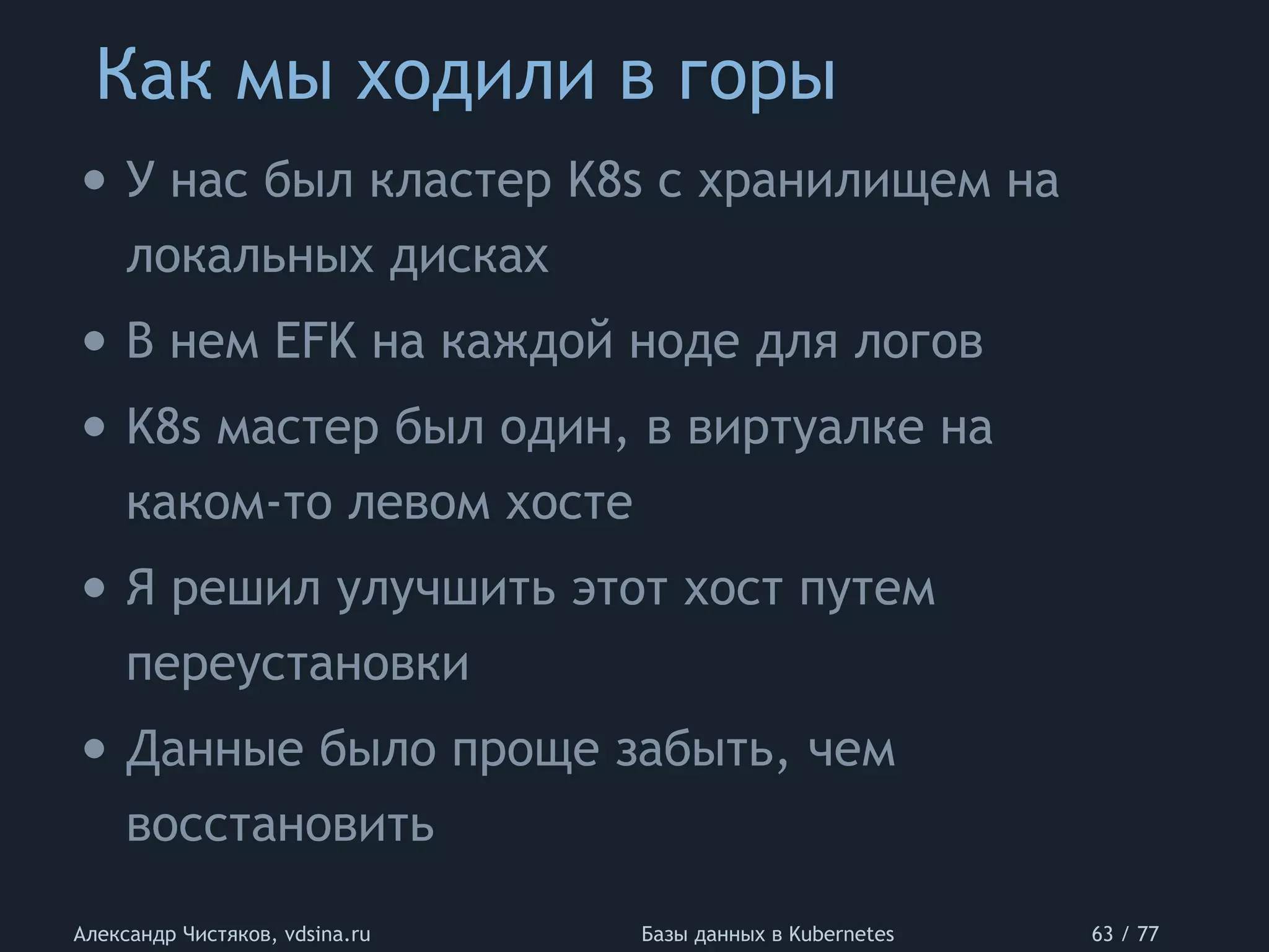 Как мы ходили в горы
Александр Чистяков, vdsina.ru Базы данных в Kubernetes 63 / 77
• У нас был кластер K8s с хранилищем на
локальных дисках
• В нем EFK на каждой ноде для логов
• K8s мастер был один, в виртуалке на
каком-то левом хосте
• Я решил улучшить этот хост путем
переустановки
• Данные было проще забыть, чем
восстановить
 
