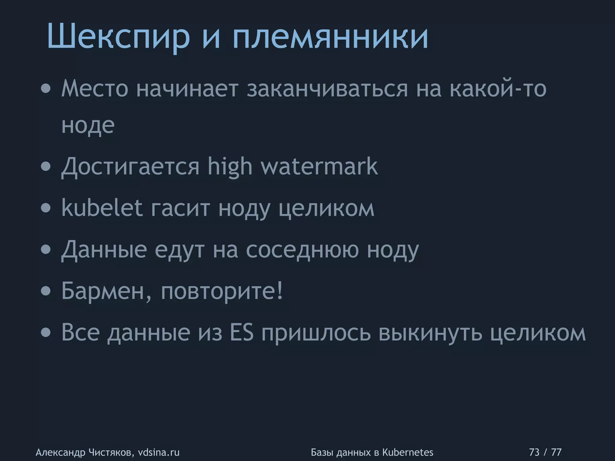 Шекспир и племянники
Александр Чистяков, vdsina.ru Базы данных в Kubernetes 73 / 77
• Место начинает заканчиваться на какой-то
ноде
• Достигается high watermark
• kubelet гасит ноду целиком
• Данные едут на соседнюю ноду
• Бармен, повторите!
• Все данные из ES пришлось выкинуть целиком
 