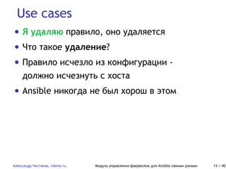 Use cases
Александр Чистяков, vdsina.ru Модуль управления фаерволом для Ansible своими руками 13 / 40
• Я удаляю правило, оно удаляется
• Что такое удаление?
• Правило исчезло из конфигурации -
должно исчезнуть с хоста
• Ansible никогда не был хорош в этом
 