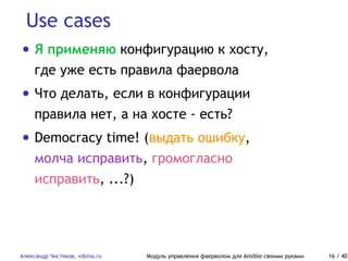 Use cases
Александр Чистяков, vdsina.ru Модуль управления фаерволом для Ansible своими руками 16 / 40
• Я применяю конфигурацию к хосту,
где уже есть правила фаервола
• Что делать, если в конфигурации
правила нет, а на хосте - есть?
• Democracy time! (выдать ошибку,
молча исправить, громогласно
исправить, ...?)
 