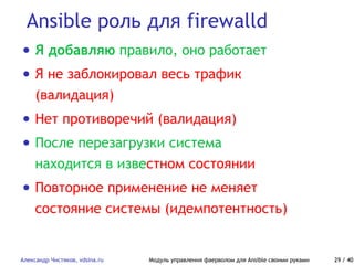 Ansible роль для firewalld
Александр Чистяков, vdsina.ru Модуль управления фаерволом для Ansible своими руками 29 / 40
• Я добавляю правило, оно работает
• Я не заблокировал весь трафик
(валидация)
• Нет противоречий (валидация)
• После перезагрузки система
находится в известном состоянии
• Повторное применение не меняет
состояние системы (идемпотентность)
 