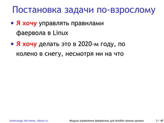 Постановка задачи по-взрослому
Александр Чистяков, vdsina.ru Модуль управления фаерволом для Ansible своими руками 3 / 40
• Я хочу управлять правилами
фаервола в Linux
• Я хочу делать это в 2020-м году, по
колено в снегу, несмотря ни на что
 
