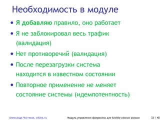 Необходимость в модуле
Александр Чистяков, vdsina.ru Модуль управления фаерволом для Ansible своими руками 32 / 40
• Я добавляю правило, оно работает
• Я не заблокировал весь трафик
(валидация)
• Нет противоречий (валидация)
• После перезагрузки система
находится в известном состоянии
• Повторное применение не меняет
состояние системы (идемпотентность)
 