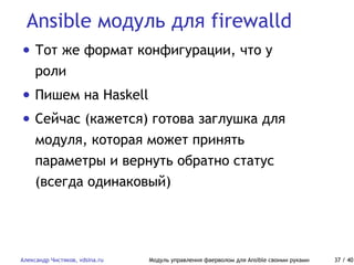 Ansible модуль для firewalld
Александр Чистяков, vdsina.ru Модуль управления фаерволом для Ansible своими руками 37 / 40
• Тот же формат конфигурации, что у
роли
• Пишем на Haskell
• Сейчас (кажется) готова заглушка для
модуля, которая может принять
параметры и вернуть обратно статус
(всегда одинаковый)
 