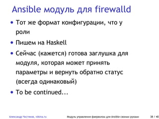 Ansible модуль для firewalld
Александр Чистяков, vdsina.ru Модуль управления фаерволом для Ansible своими руками 38 / 40
• Тот же формат конфигурации, что у
роли
• Пишем на Haskell
• Сейчас (кажется) готова заглушка для
модуля, которая может принять
параметры и вернуть обратно статус
(всегда одинаковый)
• To be continued...
 