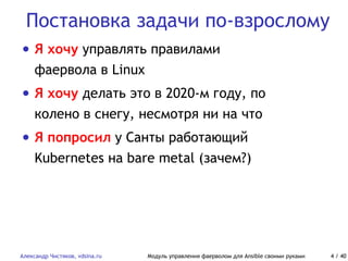 Постановка задачи по-взрослому
Александр Чистяков, vdsina.ru Модуль управления фаерволом для Ansible своими руками 4 / 40
• Я хочу управлять правилами
фаервола в Linux
• Я хочу делать это в 2020-м году, по
колено в снегу, несмотря ни на что
• Я попросил у Санты работающий
Kubernetes на bare metal (зачем?)
 