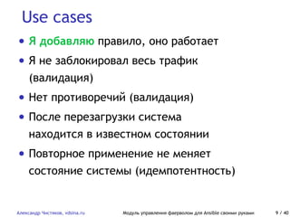 Use cases
Александр Чистяков, vdsina.ru Модуль управления фаерволом для Ansible своими руками 9 / 40
• Я добавляю правило, оно работает
• Я не заблокировал весь трафик
(валидация)
• Нет противоречий (валидация)
• После перезагрузки система
находится в известном состоянии
• Повторное применение не меняет
состояние системы (идемпотентность)
 