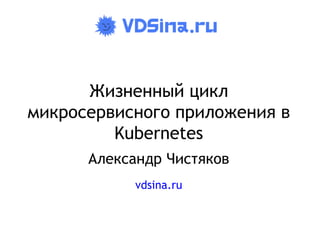 Жизненный цикл
микросервисного приложения в
Kubernetes
Александр Чистяков
vdsina.ru
 