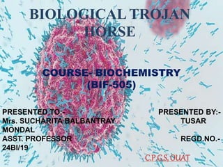 BIOLOGICAL TROJAN
HORSE
COURSE- BIOCHEMISTRY
(BIF-505)
PRESENTED TO:- PRESENTED BY:-
Mrs. SUCHARITA BALBANTRAY TUSAR
MONDAL
ASST. PROFESSOR REGD.NO.-
24BI/19
C.P.G.S, OUAT
 