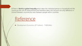 Reference
 Development Economics [9th Edition] - THIRLWALL
3.There is World or global Inequality,which takes the individual person or household,not the
country,as the unit of measurement,and therefore takes into account not only difference in
income between countries,but also between people within countries
 