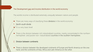The Development gap and income distribution in the world economy
The worlds income is distributed extremely unequally between nations and people.
 There are many ways of classifying these divisions in the world economy:
1. North-south divide
 it is a very basic level
 There is the division between rich industrialized countries, mainly concentrated in the northern
hemisphere and poorer non- industrialized countries in the southern hemisphere.
2. Division between continents
 There is division between the developed continents of Europe and North America on the one
hand, and the continents of Asia, Africa and Latin America on the other.
 