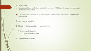 3. World bank
 It was established by Bretton woods Agreement in 1944 as a development agency to
lend to poor countries,
 Classifies these countries in its annual world Development Report into Three board
catergories:
1. Low –income countries
2. Middle –income countries - again split into
* lower middle-income
* Upper middle-income
3. Highincome countries
 