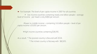  For Example: The level of per capita income in 2007 for all countries
# low income countries containing nearly one billion people – average
level of income per head is only $484 per annum.
#lower to middle income – containing 3.6 billion people – level of per
capita income is $1,832 per annum.
#High income countries containing $38,195.
As a result, * The poorest country is Burundi with $124.
* The richest country is Norway with $82,815.
 