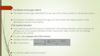 2. The Relative income gap method
 The relative income gap method,which is the ratio of the richest country to the poorest country.
 According to the Relative method,if the gap is to narrow down the relative position of the
developing countries must improve.
3.The standard deviation:
 It is a well known statistical measure of dispersion is the standard deviation, which measures the
average sum of the squared deviation of each country per capita income from the average
income for all countries.
 It is also called squared root of the variance.
 Standard deviation denoted by SD
 SD is measured as:
 Yi is the per capita income of country i
 