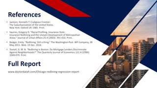References
• Jackson, Kenneth T. Crabgrass Frontier:
The Suburbanization of the United States.
New York: Oxford UP, 1985. Print.
• Squires, Gregory D. “Racial Profiling, Insurance Style:
Insurance Redlining and the Uneven Development of Metropolitan
Areas.” Journal of Urban Affairs 25.4 (2003): 391-410. Print.
• Badger, Emily. “Redlining: Still a thing.” The Washington Post. WP Company, 28
May 2015. Web. 19 Dec. 2016.
• Tootell, G. M. B. “Redlining in Boston: Do Mortgage Lenders Discriminate
Against Neighborhoods?” The Quarterly Journal of Economics 111.4 (1996):
1049-079. Print.
Full Report
www.doctordatah.com/Chicago-redlining-regression-report
 