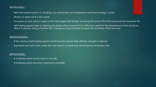 ADVANTAGES:-
• With the material used in it , buildings can control their own temperature and hence energy is saved.
• Money on repair work is also saved.
• Formation of crack will be healed in the initial stage itself thereby increasing the service life of the structure than expected life.
• Self-healing agents helps in repairing the places where humans find it difficult to reach for the maintenance of the structures .
Hence it reduces risking of human life in dangerous areas and also increases the durability of the structure.
DISADVANTAGES:-
• If the volume of self healing agents mixed becomes greater than 20%,the strength is reduced.
• Ingridients are much more costly then that used in conventional cement(almost of double cost).
APPLICATIONS:-
• In buildings where human reach is not safe.
• In buildings where one time investment is possible.
 