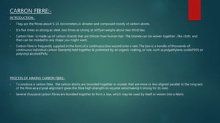 CARBON FIBRE:-
INTRODUCTION:-
• They are the fibres about 5-10 micrometers in dimeter and composed mostly of carbon atoms.
• It`s five times as strong as steel ,two times as strong as stiff,yet weighs about two-third less.
• Carbon fiber is made up of carbon strands that are thinner than human hair. The strands can be woven together , like cloth, and
then can be molded to any shape you might want.
• Carbon fibre is frequently supplied in the form of a continuous tow wound onto a reel. The tow is a bundle of thousands of
continuous individual carbon filaments held together & protected by an organic coating, or size, such as polyethylene oxide(PEO) or
polyvinyl alcohol(PVA).
PROCESS OF MAKING CARBON FIBRE:-
• To produce a carbon fibre , the carbon atoms are bounded together in crystals that are more or less aligned parallel to the long axis
of the fibre as a crystal alignment gives the fibre high strength-to-vo;ume ratio(making it strong for its size).
• Several thousand carbon fibres are bundled together to form a tow, which may be used by itself or woven into a fabric.
 