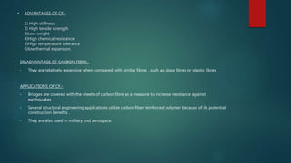 • ADVANTAGES OF CF:-
1) High stiffness
2) High tensile strength
3)Low weight
4)High chemical resistance
5)High temperature tolerance
6)low thermal expansion.
DISADVANTAGE OF CARBON FIBRE:-
• They are relatively expensive when compared with similar fibres , such as glass fibres or plastic fibres.
APPLICATIONS OF CF:-
• Bridges are covered with the sheets of carbon fibre as a measure to increase resistance against
earthquakes.
• Several structural engineering applications utilize carbon fiber reinforced polymer because of its potential
construction benefits .
• They are also used in military and aerospace.
 