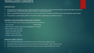 TRANSLUCENT CONCRETE
INTRODUCTION:-
 Translucent concrete(also known as light-transmitting concrete) is a concrete based building material with light-transmissive
properties due to embedded light optical elements –usually optical fibres.
 Light is conducted through the stone from one end to the other. Therefore, the fibre have to go through the whole object.
 This results in a certain light pattern on the other surface, depending on the fibre structure.
MATERIALS USED FOR MAKING TRANSLUCENT CONCRETE:-
The 2 basic materials used for making translucent(transparent) concrete are:-
1)Fine concrete 2)Optical fibres
FINE CONCRETE:-consists of cement & fine aggregates such as sand.
OPTICAL FIBRE:-there are 3 kinds:-
1)Multimode graded-index fibre .
2)Multimode step index fibre .
3)Single-mode step-index fibres .
MANUFACTURING PROCESS:-
 The manufacturing process of translucent concrete is almost same as regular concrete.
 Small layers of the concrete are poured into the mould and on top of each layer, a layer of fibres is fused.
 Fabrics and concrete are alternatively inserted into moulds at intervals of approximately 2mm to 5mm.
 