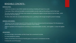 BENDABLE CONCRETE:-
INTRODUCTION:-
• Traditional concrete is a very brittle material; any bucking or bending will cause it to a crack.
• A new type of fiber-reinforced bendable concrete bendable concrete might just be putting an end to that issue.
• This new concrete is around 500 times more resistant to cracking than regular concrete thanks to the tiny fibres , which
account for 2% of its make up.
• The fibers slide within the concrete when bending occurs , providing it with enough strength to prevent breakage.
WORKING MECHANISM:-
• Whenever the load increases beyond its limiting value the strong molecular bond formed between PVA fibres(polyvinyl
alcohol-fibres) are concrete during hydration prevents it from cracking.
• Different ingridients of ECC(engineered cementitious composite/bendable concrete) , work together , to share the applied
load.
ADVANTAGES:-
• It is more stronger ,more durable, and lasts longer than conventional concrete.
• It is more resistant to cracking.
• It does not emit that much amount of harmful gases as compared to conventional concrete.
• It reduces the cost of the project.
 