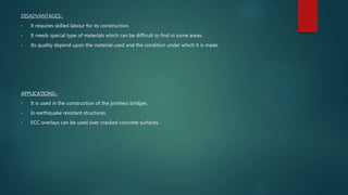DISADVANTAGES:-
• It requires skilled labour for its construction.
• It needs special type of materials which can be difficult to find in some areas.
• Its quality depend upon the material used and the condition under which it is made.
APPLICATIONS:-
• It is used in the construction of the jointless bridges.
• In earthquake resistant structures.
• ECC overlays can be used over cracked concrete surfaces.
 