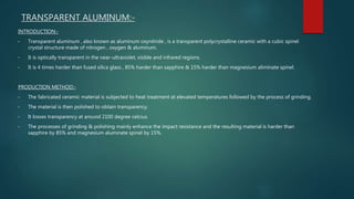TRANSPARENT ALUMINUM:-
INTRODUCTION:-
• Transparent aluminum , also known as aluminum oxynitride , is a transparent polycrystalline ceramic with a cubic spinel
crystal structure made of nitrogen , oxygen & aluminum.
• It is optically transparent in the near-ultraviolet, visible and infrared regions.
• It is 4 times harder than fused silica glass , 85% harder than sapphire & 15% harder than magnesium aliminate spinel.
PRODUCTION METHOD:-
• The fabricated ceramic material is subjected to heat treatment at elevated temperatures followed by the process of grinding.
• The material is then polished to obtain transparency.
• It losses transparency at around 2100 degree celcius.
• The processes of grinding & polishing mainly enhance the impact resistance and the resulting material is harder than
sapphire by 85% and magnesium aluminate spinel by 15%.
 