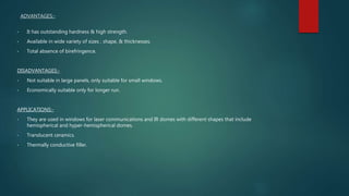 ADVANTAGES:-
• It has outstanding hardness & high strength.
• Available in wide variety of sizes , shape, & thicknesses.
• Total absence of birefringence.
DISADVANTAGES:-
• Not suitable in large panels, only suitable for small windows.
• Economically suitable only for longer run.
APPLICATIONS:-
• They are used in windows for laser communications and IR domes with different shapes that include
hemispherical and hyper-hemispherical domes.
• Translucent ceramics.
• Thermally conductive filler.
 