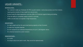 LIQUID GRANITE:-
INTRODUCTION:-
• The material is made up of between 30-70% recycled material , mainly base products are from industry.
• Liquid granite consists of chips made from natural stone.
• It gives lovely & unique appearance ,and also offers UV Protection against fading and dulling .
• It has the ability to completely replace cement in concrete.
• Unlike concrete does not explode in high temperature.
ADVANTAGES:-
• It is light weight and has the same load bearing capacity as that of cement.
• Is made from recycled materials.
• It is fire resistant & can withstand temperatures of up to-1,100 degrees celcius.
• It is chemical resistant & scratch resistant.
DISADVANTAGES:-
• Is it costly.
• As unique colours are used in work , they cannot be replaced easily.
 