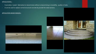 APPLICATIONS:-
• It provides a “green” alternative to natural stone without compromising on durability , quality or looks.
• It can be used to replace normal structural concrete & provide fire rated sections.
APPLICATION BASED IMAGES:-
 