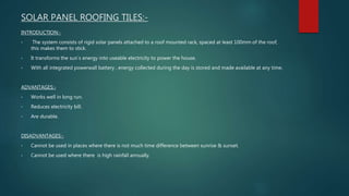 SOLAR PANEL ROOFING TILES:-
INTRODUCTION:-
• The system consists of rigid solar panels attached to a roof mounted rack, spaced at least 100mm of the roof,
this makes them to stick.
• It transforms the sun`s energy into useable electricity to power the house.
• With all integrated powerwall battery , energy collected during the day is stored and made available at any time.
ADVANTAGES:-
• Works well in long run.
• Reduces electricity bill.
• Are durable.
DISADVANTAGES:-
• Cannot be used in places where there is not much time difference between sunrise & sunset.
• Cannot be used where there is high rainfall annually.
 