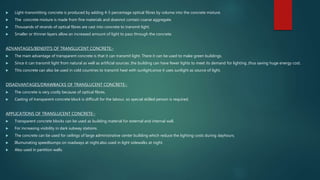  Light-transmitting concrete is produced by adding 4-5 percentage optical fibres by volume into the concrete mixture.
 The concrete mixture is made from fine materials and doesnot contain coarse aggregate.
 Thousands of strands of optical fibres are cast into concrete to transmit light.
 Smaller or thinner layers allow an increased amount of light to pass through the concrete.
ADVANTAGES/BENEFITS OF TRANSLUCENT CONCRETE:-
 The main advantage of transparent concrete is that it can transmit light. There it can be used to make green buildings.
 Since it can transmit light from natural as well as artificial sources ,the building can have fewer lights to meet its demand for lighting ,thus saving huge energy cost.
 This concrete can also be used in cold countries to transmit heat with sunlight,since it uses sunlight as source of light.
DISADVANTAGES/DRAWBACKS OF TRANSLUCENT CONCRETE:-
 The concrete is very costly because of optical fibres.
 Casting of transparent concrete block is difficult for the labour, so special skilled person is required.
APPLICATIONS OF TRANSLUCENT CONCRETE:-
 Transparent concrete blocks can be used as building material for external and internal wall.
 For increasing visibility in dark subway stations.
 The concrete can be used for ceilings of large administrative center building which reduce the lighting costs during dayhours.
 Illumunating speedbumps on roadways at night,also used in light sidewalks at night.
 Also used in partition walls.
 