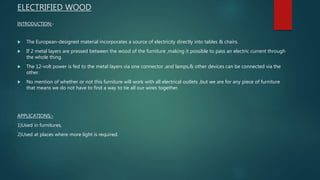 ELECTRIFIED WOOD
INTRODUCTION:-
 The European-designed material incorporates a source of electricity directly into tables & chairs.
 If 2 metal layers are pressed between the wood of the furniture ,making it possible to pass an electric current through
the whole thing.
 The 12-volt power is fed to the metal layers via one connector ,and lamps,& other devices can be connected via the
other.
 No mention of whether or not this furniture will work with all electrical outlets ,but we are for any piece of furniture
that means we do not have to find a way to tie all our wires together.
APPLICATIONS:-
1)Used in furnitures,
2)Used at places where more light is required.
 