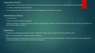 ADVANTAGES OF RICHLITE:-
• Unlike stone or a solid surface ,richlite works similar to a dense hardwood and can be easily milled,sanded,routed,and joined.
• It is water-resistant,heat and fire resistant.
• It is extraordinarily dense & durable,and has a natural appeal due to its paper construction.
DISADVANTAGES OF RICHLITE:-
• It is hard to glue.
• Under force can be scratched or gouged.
• Richlite countertops shouldnot be used as a cutting surface because richlite is a solid colour throughout, when scratches do occur,they can
be easily be buffed or sanded out.
APPLICATIONS:-
• A signature mottled appearance and warmth complement richlite`s range of interior & exterior applications like:-
1)furniture 2)retail displays 3)restaurant tables 4)worktops.
• Dense and durable ,yet easily tooled ,pleasing to the eye ,and with its smooth, natural aesthetic, richlite has become a choice material for a
wide range of architects, designers & industrial manufacturers.
 