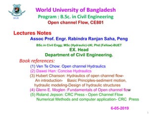 World University of Bangladesh
Program : B.Sc. in Civil Engineering
Open channel Flow, CE801
Lectures Notes
Assoc Prof. Engr. Rabindra Ranjan Saha, Peng
BSc.in Civil Engg; MSc (Hydraulic)-UK; Phd (Fellow)-BUET
EX. Head
Department of Civil Engineering.
Book references:
(1) Ven Te Chow: Open channel Hydraulics
(2) Dawei Han: Concise Hydraulics
(3) Hubert Chanson: Hydraulics of open channel flow-
An introduction- Basic Principles-sediment motion,
hydraulic modeling-Design of hydraulic structures
(4) Glenn E. Moglen :Fundamentals of Open channel flow
(5) Roland Jepson: CRC Press - Open Channel Flow
Numerical Methods and computer application- CRC Press
WUB
1
6-05-2019
 