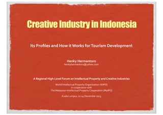 Creative Industry in Indonesia
Its	
  Proﬁles	
  and	
  How	
  it	
  Works	
  for	
  Tourism	
  Development	
  
Henky	
  Hermantoro

henkyhermantoro@yahoo.com

A	
  Regional	
  High-­‐Level	
  Forum	
  on	
  Intellectual	
  Property	
  and	
  Creative	
  Industries
World	
  Intellectual	
  Property	
  Organization	
  (WIPO)
in	
  cooperation	
  with
The	
  Malaysian	
  Intellectual	
  Property	
  Cooperation	
  (MyIPO)
Kuala	
  Lumpur,	
  11-­‐14	
  December	
  2013

 