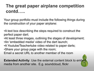 The great paper airplane competition
contd…..
Your group portfolio must include the following things during
the construction of your paper airplane:
•A text box describing the steps required to construct the
perfect paper dart;
•At least three images, outlining the stages of development;
•An 'embedded media' video of the dart launch;
•A Youtube/Teachertube video related to paper darts;
•Share your group page with the room;
Email a secret URL to another member of the room
Extended Activity: Use the external content block to embed
media from another site. E.g. soundcloud, flickr
 