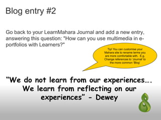 Blog entry #2
Go back to your LearnMahara Journal and add a new entry,
answering this question: "How can you use multimedia in e-
portfolios with Learners?"
“We do not learn from our experiences….
We learn from reflecting on our
experiences” - Dewey
Tip! You can customise your
Mahara site to rename terms you
are more comfortable with. E.g.
Change references to ‘Journal’ to
the more common ‘Blog’
 