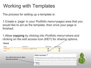 Working with Templates
The process for setting up a template is:
1.Create a ‘page’ in your Portfolio menu>pages area that you
would like to act as the template, then once your page is
finished;
1.Allow copying by clicking into Portfolio menu>share and
clicking on the edit access icon (KEY) for sharing options.
You will tick the box to allow
sharing as shown.
 