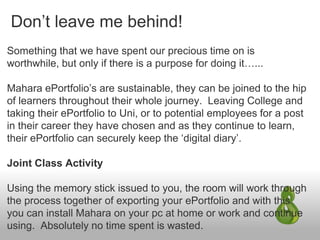 Don’t leave me behind!
Something that we have spent our precious time on is
worthwhile, but only if there is a purpose for doing it…...
Mahara ePortfolio’s are sustainable, they can be joined to the hip
of learners throughout their whole journey. Leaving College and
taking their ePortfolio to Uni, or to potential employees for a post
in their career they have chosen and as they continue to learn,
their ePortfolio can securely keep the ‘digital diary’.
Joint Class Activity
Using the memory stick issued to you, the room will work through
the process together of exporting your ePortfolio and with this
you can install Mahara on your pc at home or work and continue
using. Absolutely no time spent is wasted.
 