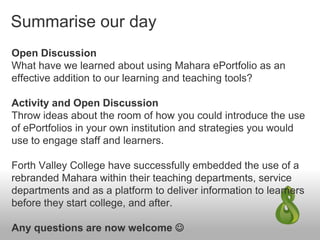 Summarise our day
Open Discussion
What have we learned about using Mahara ePortfolio as an
effective addition to our learning and teaching tools?
Activity and Open Discussion
Throw ideas about the room of how you could introduce the use
of ePortfolios in your own institution and strategies you would
use to engage staff and learners.
Forth Valley College have successfully embedded the use of a
rebranded Mahara within their teaching departments, service
departments and as a platform to deliver information to learners
before they start college, and after.
Any questions are now welcome 
 